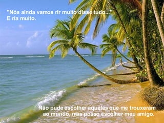 Não pude escolher aqueles que me trouxeram ao mundo, mas posso escolher meu amigo.  "Nós ainda vamos rir muito disso tudo..." E ria muito. 