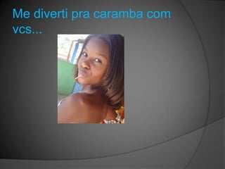 Me diverti pra caramba com
vcs...
 