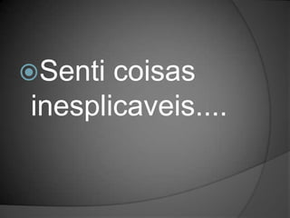 Senti coisas
inesplicaveis....
 