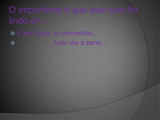O importante é que isso tudo foi
lindo d+...
 E em todos os momentos...
            tudo vlw a pena....
 