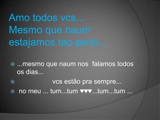 Amo todos vcs...
Mesmo que naum
estajamos tao perto...

 ...mesmo que naum nos falamos todos
  os dias...
             vcs estão pra sempre...
 no meu ... tum...tum ♥♥♥...tum...tum ...
 