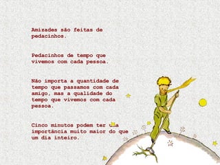 Amizades são feitas de pedacinhos. Pedacinhos de tempo que vivemos com cada pessoa. Não importa a quantidade de tempo que passamos com cada amigo, mas a qualidade do tempo que vivemos com cada pessoa. Cinco minutos podem ter uma importância muito maior do que um dia inteiro. 