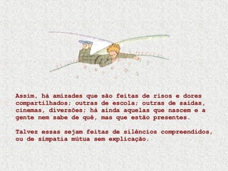 Assim, há amizades que são feitas de risos e dores compartilhados; outras de escola; outras de saídas, cinemas, diversões; há ainda aquelas que nascem e a gente nem sabe de quê, mas que estão presentes.  Talvez essas sejam feitas de silêncios compreendidos, ou de simpatia mútua sem explicação. 