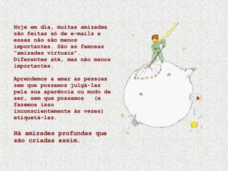 Hoje em dia, muitas amizades são feitas só de e-mails e essas não são menos importantes. São as famosas "amizades virtuais". Diferentes até, mas não menos importantes. Aprendemos a amar as pessoas sem que possamos julgá-las pela sua aparência ou modo de ser, sem que possamos  (e fazemos isso inconscientemente às vezes) etiquetá-las. Há amizades profundas que são criadas assim. 