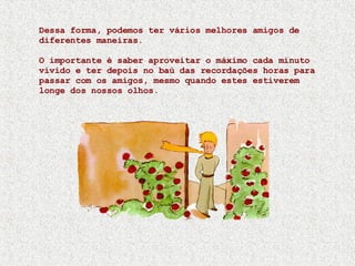 Dessa forma, podemos ter vários melhores amigos de diferentes maneiras. O importante é saber aproveitar o máximo cada minuto vivido e ter depois no baú das recordações horas para passar com os amigos, mesmo quando estes estiverem longe dos nossos olhos. 