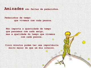 Amizades  são feitas de pedacinhos. Pedacinhos de tempo  que vivemos com cada pessoa. Não importa a quantidade de tempo  que passamos com cada amigo,  mas a qualidade do tempo que vivemos  com cada pessoa. Cinco minutos podem ter uma importância muito maior do que um dia inteiro. 