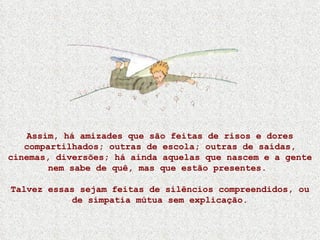 Assim, há amizades que são feitas de risos e dores compartilhados; outras de escola; outras de saídas, cinemas, diversões; há ainda aquelas que nascem e a gente nem sabe de quê, mas que estão presentes.  Talvez essas sejam feitas de silêncios compreendidos, ou de simpatia mútua sem explicação. 