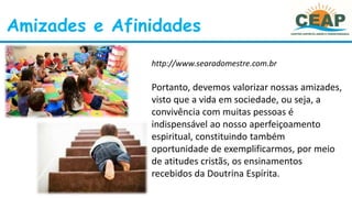 Amizades e Afinidades
http://www.searadomestre.com.br
Portanto, devemos valorizar nossas amizades,
visto que a vida em sociedade, ou seja, a
convivência com muitas pessoas é
indispensável ao nosso aperfeiçoamento
espiritual, constituindo também
oportunidade de exemplificarmos, por meio
de atitudes cristãs, os ensinamentos
recebidos da Doutrina Espírita.
 