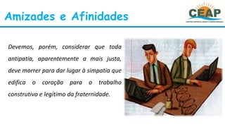 Amizades e Afinidades
Devemos, porém, considerar que toda
antipatia, aparentemente a mais justa,
deve morrer para dar lugar à simpatia que
edifica o coração para o trabalho
construtivo e legítimo da fraternidade.
 