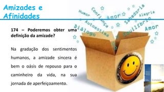 Amizades e
Afinidades
174 – Poderemos obter uma
definição da amizade?
Na gradação dos sentimentos
humanos, a amizade sincera é
bem o oásis de repouso para o
caminheiro da vida, na sua
jornada de aperfeiçoamento.
 