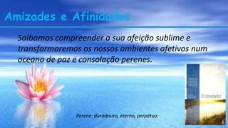 Amizades e Afinidades
Saibamos compreender a sua afeição sublime e
transformaremos os nossos ambientes afetivos num
oceano de paz e consolação perenes.
Perene: duradouro, eterno, perpétuo.
 