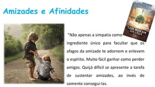 Amizades e Afinidades
"Não apenas a simpatia como
ingrediente único para facultar que os
afagos da amizade te adornem e enlevem
o espírito. Muito fácil ganhar como perder
amigos. Quiçá difícil se apresente a tarefa
de sustentar amizades, ao invés de
somente consegui-las.
 