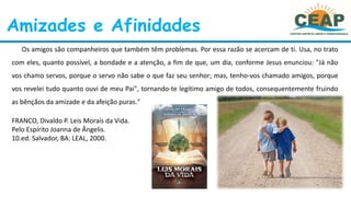 Amizades e Afinidades
Os amigos são companheiros que também têm problemas. Por essa razão se acercam de ti. Usa, no trato
com eles, quanto possível, a bondade e a atenção, a fim de que, um dia, conforme Jesus enunciou: "Já não
vos chamo servos, porque o servo não sabe o que faz seu senhor; mas, tenho-vos chamado amigos, porque
vos revelei tudo quanto ouvi de meu Pai", tornando-te legítimo amigo de todos, consequentemente fruindo
as bênçãos da amizade e da afeição puras."
FRANCO, Divaldo P. Leis Morais da Vida.
Pelo Espírito Joanna de Ângelis.
10.ed. Salvador, BA: LEAL, 2000.
 