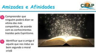 Amizades e Afinidades
• Compreender que
ninguém poderá dizer-se
vítima das más
companhias, de acordo
com os conhecimentos
trazidos pelo Espiritismo.
• Identificar que o amigo é
aquele que nos induz ao
bem segundo a moral
cristã
 