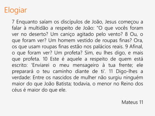 Elogiar
7 Enquanto saíam os discípulos de João, Jesus começou a
falar à multidão a respeito de João: "O que vocês foram
ver no deserto? Um caniço agitado pelo vento? 8 Ou, o
que foram ver? Um homem vestido de roupas finas? Ora,
os que usam roupas finas estão nos palácios reais. 9 Afinal,
o que foram ver? Um profeta? Sim, eu lhes digo, e mais
que profeta. 10 Este é aquele a respeito de quem está
escrito: ‘Enviarei o meu mensageiro à tua frente; ele
preparará o teu caminho diante de ti’. 11 Digo-lhes a
verdade: Entre os nascidos de mulher não surgiu ninguém
maior do que João Batista; todavia, o menor no Reino dos
céus é maior do que ele.
Mateus 11
 