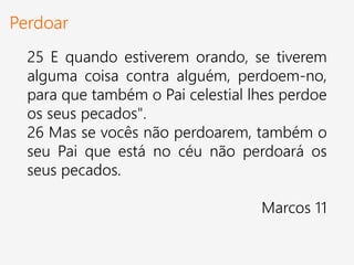 Perdoar
25 E quando estiverem orando, se tiverem
alguma coisa contra alguém, perdoem-no,
para que também o Pai celestial lhes perdoe
os seus pecados".
26 Mas se vocês não perdoarem, também o
seu Pai que está no céu não perdoará os
seus pecados.
Marcos 11
 