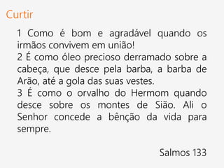 Curtir
1 Como é bom e agradável quando os
irmãos convivem em união!
2 É como óleo precioso derramado sobre a
cabeça, que desce pela barba, a barba de
Arão, até a gola das suas vestes.
3 É como o orvalho do Hermom quando
desce sobre os montes de Sião. Ali o
Senhor concede a bênção da vida para
sempre.
Salmos 133
 