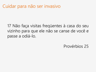 Cuidar para não ser invasivo
17 Não faça visitas freqüentes à casa do seu
vizinho para que ele não se canse de você e
passe a odiá-lo.
Provérbios 25
 