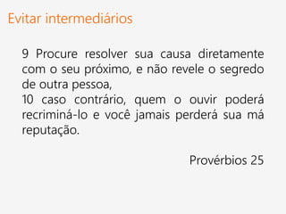 Evitar intermediários
9 Procure resolver sua causa diretamente
com o seu próximo, e não revele o segredo
de outra pessoa,
10 caso contrário, quem o ouvir poderá
recriminá-lo e você jamais perderá sua má
reputação.
Provérbios 25
 