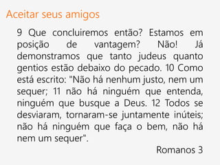 Aceitar seus amigos
9 Que concluiremos então? Estamos em
posição de vantagem? Não! Já
demonstramos que tanto judeus quanto
gentios estão debaixo do pecado. 10 Como
está escrito: "Não há nenhum justo, nem um
sequer; 11 não há ninguém que entenda,
ninguém que busque a Deus. 12 Todos se
desviaram, tornaram-se juntamente inúteis;
não há ninguém que faça o bem, não há
nem um sequer".
Romanos 3
 