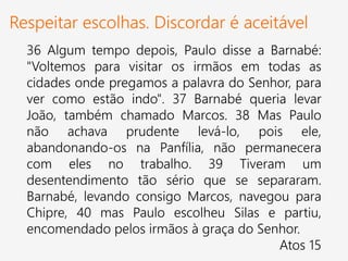 Respeitar escolhas. Discordar é aceitável
36 Algum tempo depois, Paulo disse a Barnabé:
"Voltemos para visitar os irmãos em todas as
cidades onde pregamos a palavra do Senhor, para
ver como estão indo". 37 Barnabé queria levar
João, também chamado Marcos. 38 Mas Paulo
não achava prudente levá-lo, pois ele,
abandonando-os na Panfília, não permanecera
com eles no trabalho. 39 Tiveram um
desentendimento tão sério que se separaram.
Barnabé, levando consigo Marcos, navegou para
Chipre, 40 mas Paulo escolheu Silas e partiu,
encomendado pelos irmãos à graça do Senhor.
Atos 15
 