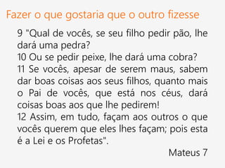 Fazer o que gostaria que o outro fizesse
9 "Qual de vocês, se seu filho pedir pão, lhe
dará uma pedra?
10 Ou se pedir peixe, lhe dará uma cobra?
11 Se vocês, apesar de serem maus, sabem
dar boas coisas aos seus filhos, quanto mais
o Pai de vocês, que está nos céus, dará
coisas boas aos que lhe pedirem!
12 Assim, em tudo, façam aos outros o que
vocês querem que eles lhes façam; pois esta
é a Lei e os Profetas".
Mateus 7
 