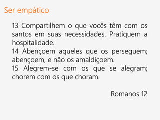 Ser empático
13 Compartilhem o que vocês têm com os
santos em suas necessidades. Pratiquem a
hospitalidade.
14 Abençoem aqueles que os perseguem;
abençoem, e não os amaldiçoem.
15 Alegrem-se com os que se alegram;
chorem com os que choram.
Romanos 12
 