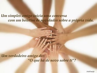 Um simples amigo inicia uma conversa  com um boletim de novidades sobre a própria vida.  Um verdadeiro amigo diz:  “O que há de novo sobre ti”?  