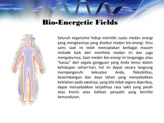 Seluruh organisme hidup memiliki suatu medan energi
yang mengitarinya yang disebut medan bio-energi. Ilmu
sains saat ini telah menciptakan berbagai macam
metode baik dari memfoto medan ini dan juga
mengukurnya. Saat medan bio-energi ini terganggu atau
“kacau” dari segala gangguan yang Anda temui dalam
kehidupan sehari-hari, hal ini dapat secara langsung
mempengaruhi kekuatan Anda, fleksibilitas,
keseimbangan dan daya tahan yang menyebabkan
kelelahan pada awalnya, yang bila tidak segera diperiksa,
dapat menyebabkan terjadinya rasa sakit yang parah
atau kronis atau bahkan penyakit yang bersifat
kemunduran.
Bio-Energetic FieldsBio-Energetic Fields
 