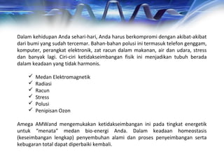 Dalam kehidupan Anda sehari-hari, Anda harus berkompromi dengan akibat-akibat
dari bumi yang sudah tercemar. Bahan-bahan polusi ini termasuk telefon genggam,
komputer, perangkat elektronik, zat racun dalam makanan, air dan udara, stress
dan banyak lagi. Ciri-ciri ketidakseimbangan fisik ini menjadikan tubuh berada
dalam keadaan yang tidak harmonis.
 Medan Elektromagnetik
 Radiasi
 Racun
 Stress
 Polusi
 Penipisan Ozon
Amega AMWand mengemukakan ketidakseimbangan ini pada tingkat energetik
untuk “menata” medan bio-energi Anda. Dalam keadaan homeostasis
(keseimbangan lengkap) penyembuhan alami dan proses penyeimbangan serta
kebugaran total dapat diperbaiki kembali.
 