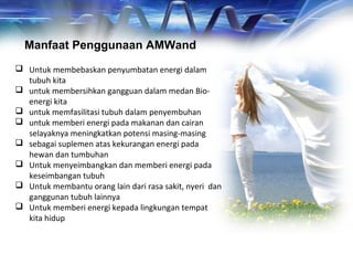 Manfaat Penggunaan AMWand
 Untuk membebaskan penyumbatan energi dalam
tubuh kita
 untuk membersihkan gangguan dalam medan Bio-
energi kita
 untuk memfasilitasi tubuh dalam penyembuhan
 untuk memberi energi pada makanan dan cairan
selayaknya meningkatkan potensi masing-masing
 sebagai suplemen atas kekurangan energi pada
hewan dan tumbuhan
 Untuk menyeimbangkan dan memberi energi pada
keseimbangan tubuh
 Untuk membantu orang lain dari rasa sakit, nyeri dan
ganggunan tubuh lainnya
 Untuk memberi energi kepada lingkungan tempat
kita hidup
 