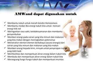AMWand dapat digunakan untukAMWand dapat digunakan untuk
 Membantu tubuh untuk meraih kondisi Homeostasis
 Membantu medan Bio-energi tubuh kita untuk mencari
energi titik nol
 Meringankan rasa sakit, ketidaknyamanan dan membantu
penyembuhan
 Memberi energi pada cairan yang kita minum dan makanan
yang kita makan dengan meningkatkan potensinya
 Menetralisir elemen-elemen berbahaya (secara energis) dari
cairan yang kita minum dan makanan yang kita makan
 Memberi energi kepada krim, minyak untuk penyerapan nutrisi
yang lebih baik
 Memfasilitasi dan memperkuat aliran energi dalam tubuh kita
 Membuka dan memperkuat aliran energi dalam tubuh kita
 Merangsang fungsi-fungsi tubuh dan memperkuat imunitas
 