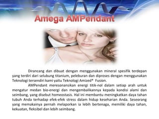 Dirancang dan dibuat dengan menggunakan mineral spesifik terdepan
yang terdiri dari selubung titanium, peleburan dan diproses dengan menggunakan
Teknologi tersendiri kami yaitu Teknologi Amized® Fusion.
AMPendant meresonansikan energi titik-nol dalam setiap arah untuk
mengatur medan bio-energi dan mengembalikannya kepada kondisi alami dan
seimbang, yang disebut homeostasis. Hal ini membantu meningkatkan daya tahan
tubuh Anda terhadap efek-efek stress dalam hidup keseharian Anda. Seseorang
yang memakainya pernah melaporkan ia lebih bertenaga, memiliki daya tahan,
kekuatan, fleksibel dan lebih seimbang.
 
