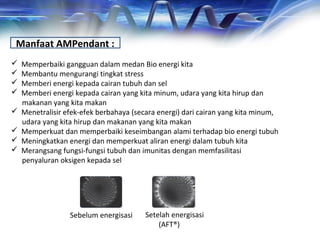 Manfaat AMPendant :
 Memperbaiki gangguan dalam medan Bio energi kita
 Membantu mengurangi tingkat stress
 Memberi energi kepada cairan tubuh dan sel
 Memberi energi kepada cairan yang kita minum, udara yang kita hirup dan
makanan yang kita makan
 Menetralisir efek-efek berbahaya (secara energi) dari cairan yang kita minum,
udara yang kita hirup dan makanan yang kita makan
 Memperkuat dan memperbaiki keseimbangan alami terhadap bio energi tubuh
 Meningkatkan energi dan memperkuat aliran energi dalam tubuh kita
 Merangsang fungsi-fungsi tubuh dan imunitas dengan memfasilitasi
penyaluran oksigen kepada sel
Sebelum energisasi Setelah energisasi
(AFT®)
 