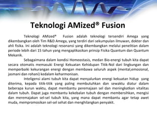 Teknologi AMized® Fusion adalah teknologi tersendiri Amega yang
dikembangkan oleh Tim R&D Amega, yang terdiri dari sekumpulan ilmuwan, dokter dan
ahli fisika. Ini adalah teknologi resonansi yang dikembangkan melalui penelitian dalam
periode lebih dari 15 tahun yang mengaplikasikan prinsip Fisika Quantum dan Quantum
Mekanik.
Sebagaimana dalam kondisi Homeostasis, medan Bio-energi tubuh kita dapat
secara otomatis memasuki Energi Kekuatan Kehidupan Titik-Nol dari lingkungan dan
memperbaiki kekurangan energi dengan membawa seluruh aspek (mental,emosional,
jasmani dan rohani) kedalam keharmonisan.
Inteligensi alami tubuh kita dapat menyalurkan energi kekuatan hidup yang
diterima, kepada titik-titik yang paling membutuhkan dan sewaktu diatur dalam
beberapa kurun waktu, dapat membantu peremajaan sel dan meningkatkan vitalitas
dalam tubuh. Dapat juga membantu kekebalan tubuh dengan membersihkan, mengisi
dan meremajakan sel-sel tubuh kita, yang mana dapat membantu agar tetap awet
muda, mempromosikan sel-sel sehat dan menghilangkan penyakit.
Teknologi AMized® Fusion
 