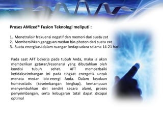 Proses AMized® Fusion Teknologi meliputi :
1. Menetralisir frekuensi negatif dan memori dari suatu zat
2. Membersihkan gangguan medan bio-photon dari suatu zat
3. Suatu energisasi dalam ruangan kedap udara selama 14-21 hari
Pada saat AFT bekerja pada tubuh Anda, maka ia akan
memberikan getaran/resonansi yang dibutuhkan oleh
kondisi tubuh sehat. AFT memperbaiki
ketidakseimbangan ini pada tingkat energetik untuk
menata medan bio-energi Anda. Dalam keadaan
homeostatis (keseimbangan lengkap), kemampuan
menyembuhkan diri sendiri secara alami, proses
penyeimbangan, serta kebugaran total dapat dicapai
optimal
 