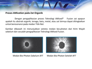 Proses AMization pada Zat Organik
Dengan pengaplikasian proses Teknologi AMized® Fusion zat apapun
apakah itu abstrak organik, tenaga, batu, metal, atau zat lainnya dapat ditingkatkan
untuk beresonansi pada medan Titik-Nol.
Gambar dibawah ini menunjukkan setetes medan bio-photon dari Krim Wajah
sebelum dan sesudah pengaplikasian Teknologi AMized Fusion.
Medan Bio-Photon Sebelum AFT Medan Bio-Photon Setelah AFT
 