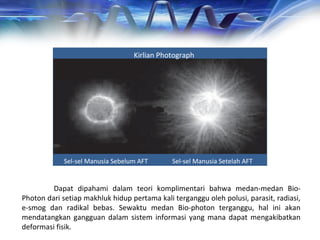 Kirlian Photograph
Sel-sel Manusia Sebelum AFT Sel-sel Manusia Setelah AFT
Dapat dipahami dalam teori komplimentari bahwa medan-medan Bio-
Photon dari setiap makhluk hidup pertama kali terganggu oleh polusi, parasit, radiasi,
e-smog dan radikal bebas. Sewaktu medan Bio-photon terganggu, hal ini akan
mendatangkan gangguan dalam sistem informasi yang mana dapat mengakibatkan
deformasi fisik.
 