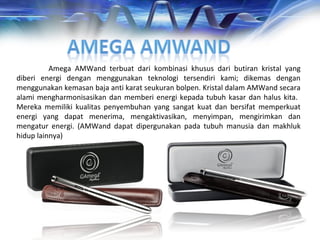 Amega AMWand terbuat dari kombinasi khusus dari butiran kristal yang
diberi energi dengan menggunakan teknologi tersendiri kami; dikemas dengan
menggunakan kemasan baja anti karat seukuran bolpen. Kristal dalam AMWand secara
alami mengharmonisasikan dan memberi energi kepada tubuh kasar dan halus kita.
Mereka memiliki kualitas penyembuhan yang sangat kuat dan bersifat memperkuat
energi yang dapat menerima, mengaktivasikan, menyimpan, mengirimkan dan
mengatur energi. (AMWand dapat dipergunakan pada tubuh manusia dan makhluk
hidup lainnya)
 