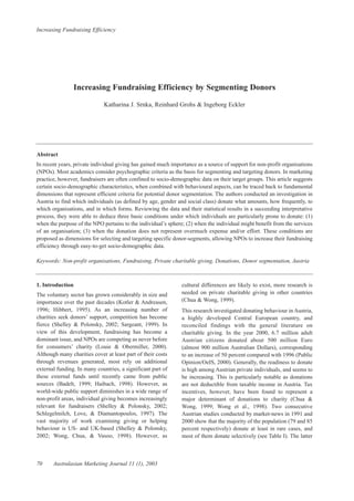 Increasing Fundraising Efficiency
70 Australasian Marketing Journal 11 (1), 2003
Increasing Fundraising Efficiency by Segmenting Donors
Katharina J. Srnka, Reinhard Grohs & Ingeborg Eckler
Abstract
In recent years, private individual giving has gained much importance as a source of support for non-profit organisations
(NPOs). Most academics consider psychographic criteria as the basis for segmenting and targeting donors. In marketing
practice, however, fundraisers are often confined to socio-demographic data on their target groups. This article suggests
certain socio-demographic characteristics, when combined with behavioural aspects, can be traced back to fundamental
dimensions that represent efficient criteria for potential donor segmentation. The authors conducted an investigation in
Austria to find which individuals (as defined by age, gender and social class) donate what amounts, how frequently, to
which organisations, and in which forms. Reviewing the data and their statistical results in a succeeding interpretative
process, they were able to deduce three basic conditions under which individuals are particularly prone to donate: (1)
when the purpose of the NPO pertains to the individual’s sphere; (2) when the individual might benefit from the services
of an organisation; (3) when the donation does not represent overmuch expense and/or effort. These conditions are
proposed as dimensions for selecting and targeting specific donor-segments, allowing NPOs to increase their fundraising
efficiency through easy-to-get socio-demographic data.
Keywords: Non-profit organisations, Fundraising, Private charitable giving, Donations, Donor segmentation, Austria
1. Introduction
The voluntary sector has grown considerably in size and
importance over the past decades (Kotler & Andreasen,
1996; Hibbert, 1995). As an increasing number of
charities seek donors’ support, competition has become
fierce (Shelley & Polonsky, 2002; Sargeant, 1999). In
view of this development, fundraising has become a
dominant issue, and NPOs are competing as never before
for consumers’ charity (Louie & Obermiller, 2000).
Although many charities cover at least part of their costs
through revenues generated, most rely on additional
external funding. In many countries, a significant part of
these external funds until recently came from public
sources (Badelt, 1999; Haibach, 1998). However, as
world-wide public support diminishes in a wide range of
non-profit areas, individual giving becomes increasingly
relevant for fundraisers (Shelley & Polonsky, 2002;
Schlegelmilch, Love, & Diamantopoulos, 1997). The
vast majority of work examining giving or helping
behaviour is US- and UK-based (Shelley & Polonsky,
2002; Wong, Chua, & Vasoo, 1998). However, as
cultural differences are likely to exist, more research is
needed on private charitable giving in other countries
(Chua & Wong, 1999).
This research investigated donating behaviour in Austria,
a highly developed Central European country, and
reconciled findings with the general literature on
charitable giving. In the year 2000, 6.7 million adult
Austrian citizens donated about 500 million Euro
(almost 900 million Australian Dollars), corresponding
to an increase of 50 percent compared with 1996 (Public
Opinion/OeIS, 2000). Generally, the readiness to donate
is high among Austrian private individuals, and seems to
be increasing. This is particularly notable as donations
are not deductible from taxable income in Austria. Tax
incentives, however, have been found to represent a
major determinant of donations to charity (Chua &
Wong, 1999; Wong et al., 1998). Two consecutive
Austrian studies conducted by market-news in 1991 and
2000 show that the majority of the population (79 and 85
percent respectively) donate at least in rare cases, and
most of them donate selectively (see Table I). The latter
 