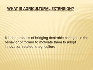 WHAT IS AGRICULTURAL EXTENSION?
It is the process of bridging desirable changes in the
behavior of former to motivate them to adopt
innovation related to agriculture