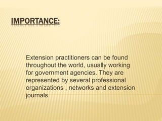 IMPORTANCE:
Extension practitioners can be found
throughout the world, usually working
for government agencies. They are
represented by several professional
organizations , networks and extension
journals