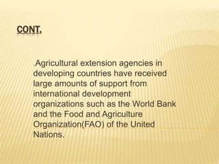 CONT.
.Agricultural extension agencies in
developing countries have received
large amounts of support from
international development
organizations such as the World Bank
and the Food and Agriculture
Organization(FAO) of the United
Nations.