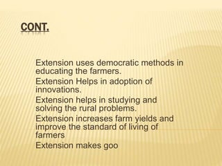 CONT.
Extension uses democratic methods in
educating the farmers.
Extension Helps in adoption of
innovations.
Extension helps in studying and
solving the rural problems.
Extension increases farm yields and
improve the standard of living of
farmers
Extension makes goo