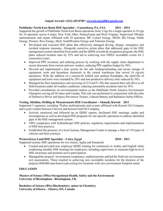 Amjad Awwad • (412) 425-0785 • awwad.amjad08@gmail.com
Pathfinder North-East Basin HSE Specialist – Canonsburg, PA, USA 2011 – 2014
Supported the growth of Pathfinder North-East Basin operations from 3 rigs for a single operator to 16 rigs
for 10 operators across 4 states; New York, Ohio, Pennsylvania and West Virginia. Supervised 100-plus
multinationals and expats affiliated with 10 operators; BP, Consol Energy, HESS, HG Group, Noble
Energy, Pioneer, Rice Energy, Shell, SouthWestern Energy and Talisman Energy.
 Developed and executed HSE plans that effectively managed driving, fatigue, emergency and
incident response measures. Alongside corrective action plans that addressed gaps in the HSE
management system identified from audits and the QHSE rewards & recognition program, the HSE
plans reduced incident rates by 52% and led to achieving zero OSHA recordable events for 2
consecutive years.
 Improved PPE inventory and ordering process by working with the supply chain department to
secure discounts from current and new vendors, reducing PPE supplies budget by 30%.
 Devised and implemented a lean system for the safe loading/unloading and secure storage of
equipment, tools and hazardous chemicals in the central warehouse that served 16 rig-site
operations. With the addition of a custom-fit forklift and stadium floodlights, the shelf-life of
equipment and tools were extended by 20% and non-productive delivery time reduced by 30%.
 Managed the fleet maintenance and servicing of 22 Ford F-150s that ensured their safe drive to all
field-locations under all weather conditions, reducing automobile accidents rates by 54%.
 Provided consultations on environmental matters as the Pathfinder North America Environment
Champion serving all 50 states and Canada. This role was performed in conjunction with the roles
of Defensive Driver and Injury Prevention Trainer, Lithium Battery and Radiation Safety Officer.
Testing, Slickline, Drilling & Measurements HSE Coordinator - Ahmadi, Kuwait 2011
Supported 3 segments, including 70-plus multinationals and ex-pats affiliated with Kuwait Oil Company
and a joint venture between Chevron and Kuwait Gulf Oil Company.
 Actively monitored and followed up on QHSE reports, facilitated HSE meetings, audits and
investigations as well as developed HSE programs for site-specific operations to address identified
gaps in the HSE management system.
 100% compliance with Schlumberger HSE policies, regulatory requirements and implementation
of HSE best practices.
 Established the presence of a local Journey Management Center to manage a fleet of 110 types of
vehicles and their journeys.
WesternGeco Land HSE Specialist – Cairo, Egypt 2010 – 2011
Supported seismic HSE operations for two clients, Agiba and Sonatrach.
 Created and provided new employee QHSE training for contractors in Arabic and English while
conducting monthly HSE trainings for employees, including supervisors, to maintain high level of
HSE awareness and promote active participation.
 Managed the projects’ environment compliance, audited permits and led the field-site environment
exit assessments. These resulted in achieving zero recordable incidents for the duration of the
projects (840,000 man-hours) and exiting two locations with zero environment footprint noted.
EDUCATION
Masters of Science (MSc) Occupational Health, Safety and the Environment
University of Birmingham - Birmingham, UK
Bachelors of Science (BSc) Biochemistry, minor in Chemistry
University of Ottawa – Ottawa, ON, Canada
 