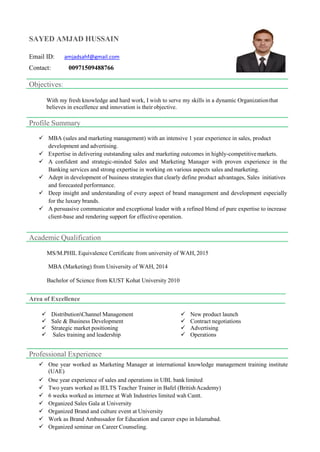 SAYED AMJAD HUSSAIN
Email ID: amjadsahf@gmail.com
Contact: 00971509488766
Objectives:
With my fresh knowledge and hard work, I wish to serve my skills in a dynamic Organizationthat
believes in excellence and innovation is their objective.
Profile Summary
 MBA (sales and marketing management) with an intensive 1 year experience in sales, product
development and advertising.
 Expertise in delivering outstanding sales and marketing outcomes in highly-competitivemarkets.
 A confident and strategic-minded Sales and Marketing Manager with proven experience in the
Banking services and strong expertise in working on various aspects sales andmarketing.
 Adept in development of business strategies that clearly define product advantages, Sales initiatives
and forecasted performance.
 Deep insight and understanding of every aspect of brand management and development especially
for the luxury brands.
 A persuasive communicator and exceptional leader with a refined blend of pure expertise to increase
client-base and rendering support for effective operation.
Academic Qualification
MS/M.PHIL Equivalence Certificate from university of WAH, 2015
MBA (Marketing) from University of WAH, 2014
Bachelor of Science from KUST Kohat University 2010
Area of Excellence
 DistributionChannel Management
 Sale & Business Development
 Strategic market positioning
 Sales training and leadership
 New product launch
 Contract negotiations
 Advertising
 Operations
Professional Experience
 One year worked as Marketing Manager at international knowledge management training institute
(UAE)
 One year experience of sales and operations in UBL bank limited
 Two years worked as IELTS Teacher Trainer in Bafel (BritishAcademy)
 6 weeks worked as internee at Wah Industries limited wah Cantt.
 Organized Sales Gala at University
 Organized Brand and culture event at University
 Work as Brand Ambassador for Education and career expo in Islamabad.
 Organized seminar on Career Counseling.
 