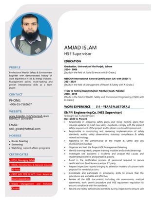 AMJAD ISLAM
HSE Supervisor
PROFILE
Professional Health Safety & Environment
Engineer with demonstrated history of
work experience in oil & energy industry.
Management ability, multi-tasking and
proven interpersonal skills as a team
player.
CONTACT
PHONE:
+966-55-7562667
WEBSITE:
www.linkedin.com/in/amjad-islam
85647227 (LinkedIn)
EMAIL:
smil_great@hotmail.com
HOBBIES
 Books Reading
 Swimming
 Watching current affairs programs
CERTIFICATES
 IOSH, Managing Safely
 OSHA, Construction & General Industry
30-hour
 FIRST AID CPR & AED from American
Heart Association.
 Waste Management and Pollution
Control
EDUCATION
Graduation, University of the Punjab, Lahore
2004 - 2006
[Study in the field of Social Sciences with B-Grade.]
NEBOSH International GeneralCertification (UK with CREDIT)
2021-2021
[Study in the field of Management of Health & Safety with A-Grade.]
Trade & Testing Board Khayber Pakhtun Kwah, Pakistan
2008 - 2010
[Study in the field of Health, Safety and Environment Engineering (HSE)E with
B-Grade.]
WORK EXPERIENCE [11 – YEARS PLUS TOTAL]
ENPPI Engineering Co. [HSE Supervisor]
Shedugm Gas Turbine Project.
Dec -2020 to Present
 Responsible in preparing safety plans and revise existing plans that
requires updates to meet new safety standards, comply with the present
safety requirement of the project and to obtain continual improvement.
 Responsible in monitoring and reviewing implementation of safety
standards, audits, safety observations, statutory compliances & safety
related technology.
 Reporting on the performance of the Health & Safety and any
improvements needed.
 Organize and lead the Project HSE Management Meeting.
 Identify training needs, prepare training modules and conduct trainings.
 Investigate site accidents / incidents and analyze the causes and
implement preventive and corrective actions.
 Assist in the certification process of personnel required to secure
certificate from Saudi Aramco and/or 3rd
party.
 Prepare inspection reports bringing to attention matters of concern with
proposal for remedial actions.
 Coordinate and participate in emergency drills to ensure that the
procedures are workable and effective.
 Review all the HSE documents; including risk assessments, method
statements, work permit procedure and HSE equipment requisition to
ensure compliancewith the standards.
 Record and rectify deficiencies identified during inspection to ensure safe
 