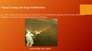 •Tunnel Lining and Slope Stabilization
glass fibre reinforced concrete (gfrc) are being used to line underground openings and rock slope stabilization
eliminates the need for mesh reinforcement and scaffolding.
Tunnel lining using (GFRC)
 