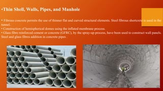 •Thin Shell, Walls, Pipes, and Manhole
• Fibrous concrete permits the use of thinner flat and curved structural elements. Steel fibrous shortcrete is used in the
tunnel.
• Construction of hemispherical domes using the inflated membrane process.
• Glass fibre reinforced cement or concrete (GFRC), by the spray-up process, have been used to construct wall panels.
Steel and glass fibres addition in concrete pipes .
 