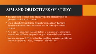 AIM AND OBJECTIVES OF STUDY
• The proposed of study aims at analysing the characteristics of
glass fiber reinforced concrete.
• Use a glass fiber reinforced concrete with ordinary Portland
cement and decrease the maximum use of ordinary Portland
cement.
• As a new construction material (gfrc), we can achieve maximum
benefits and different properties of glass fiber reinforced concrete.
• We also compare GFRC, with other cladding materials in different
section like quality , cost , properties , benefits etc.
 